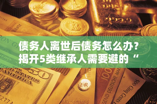济南债务人离世后债务怎么办？揭开5类继承人需要避的“坑”