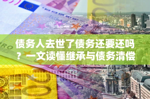 济南债务人去世了债务还要还吗？一文读懂继承与债务清偿