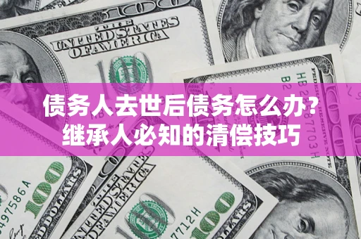 济南债务人去世后债务怎么办？继承人必知的清偿技巧