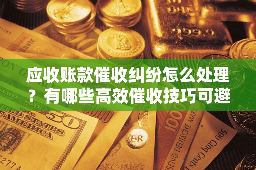 济南应收账款催收纠纷怎么处理？有哪些高效催收技巧可避免坏账？